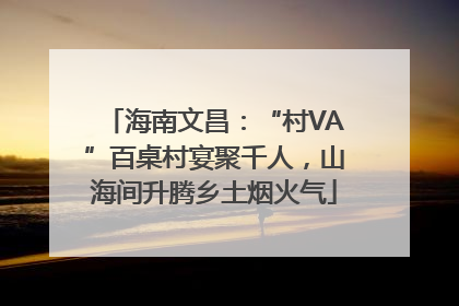 海南文昌：“村VA”百桌村宴聚千人，山海间升腾乡土烟火气