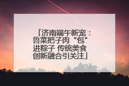济南端午新宠：鲁菜把子肉“包”进粽子 传统美食创新融合引关注