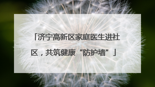 济宁高新区家庭医生进社区，共筑健康“防护墙”