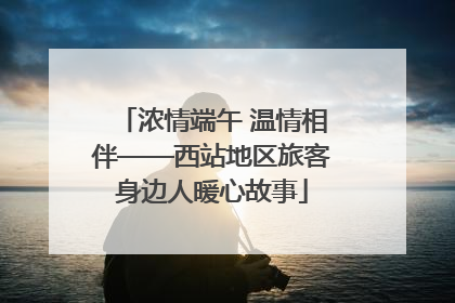 浓情端午 温情相伴——西站地区旅客身边人暖心故事