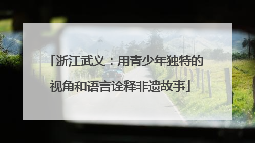 浙江武义：用青少年独特的视角和语言诠释非遗故事