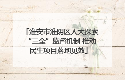 淮安市淮阴区人大探索“三全”监督机制 推动民生项目落地见效