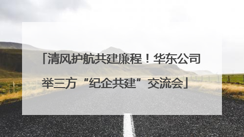 清风护航共建廉程！华东公司举三方“纪企共建”交流会