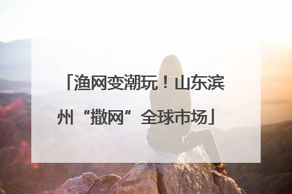 渔网变潮玩！山东滨州“撒网”全球市场