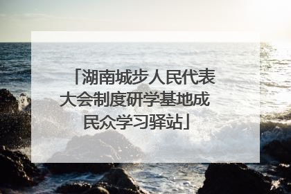 湖南城步人民代表大会制度研学基地成民众学习驿站