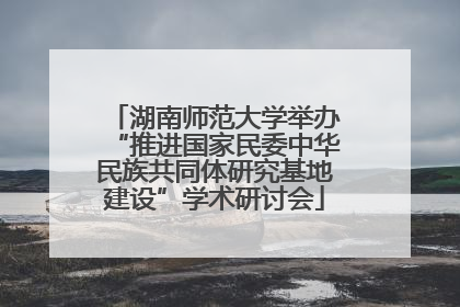 湖南师范大学举办“推进国家民委中华民族共同体研究基地建设”学术研讨会