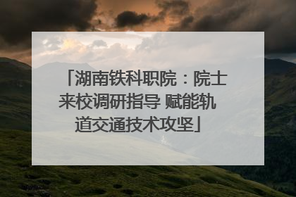 湖南铁科职院：院士来校调研指导 赋能轨道交通技术攻坚