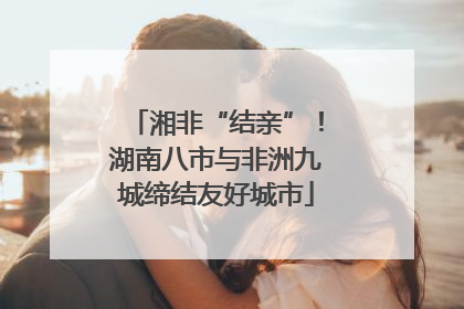 湘非“结亲”！湖南八市与非洲九城缔结友好城市