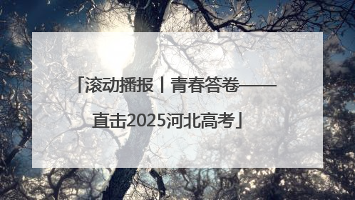 滚动播报丨青春答卷——直击2025河北高考