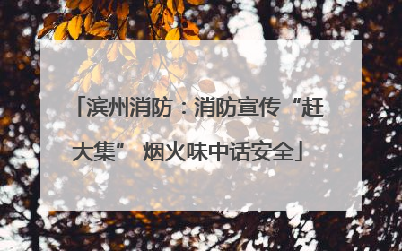 滨州消防：消防宣传“赶大集” 烟火味中话安全