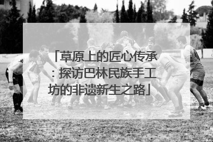 草原上的匠心传承：探访巴林民族手工坊的非遗新生之路