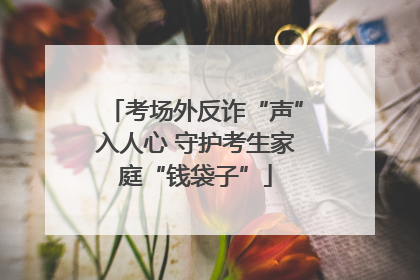 考场外反诈“声”入人心 守护考生家庭“钱袋子”