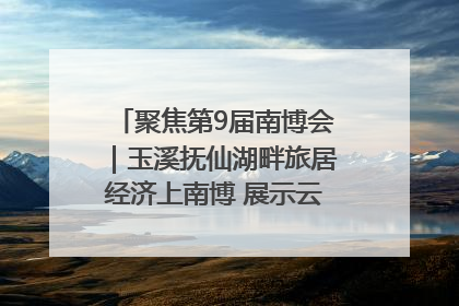 聚焦第9届南博会｜玉溪抚仙湖畔旅居经济上南博 展示云南生活新样本