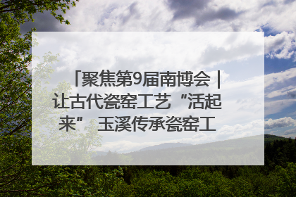 聚焦第9届南博会｜让古代瓷窑工艺“活起来” 玉溪传承瓷窑工艺将出展南博会