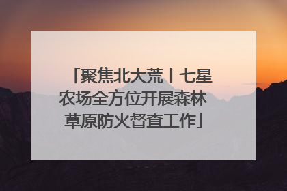 聚焦北大荒丨七星农场全方位开展森林草原防火督查工作
