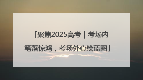 聚焦2025高考｜考场内笔落惊鸿，考场外心绘蓝图