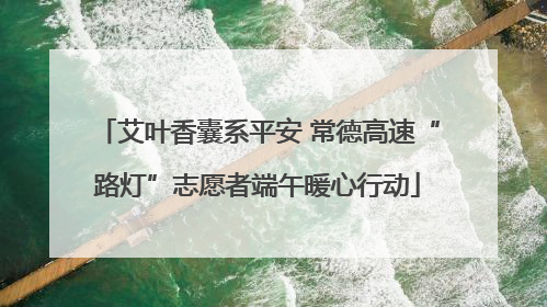 艾叶香囊系平安 常德高速“路灯”志愿者端午暖心行动