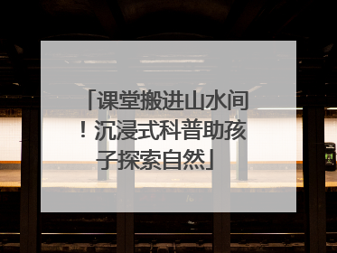 课堂搬进山水间！沉浸式科普助孩子探索自然