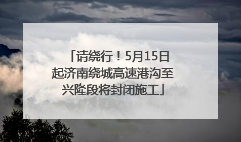 请绕行！5月15日起济南绕城高速港沟至兴隆段将封闭施工