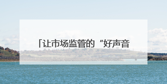 让市场监管的“好声音”，飞入寻常百姓家