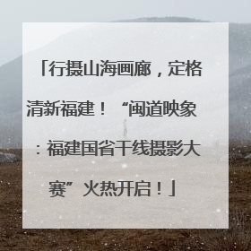 行摄山海画廊，定格清新福建！“闽道映象：福建国省干线摄影大赛”火热开启！