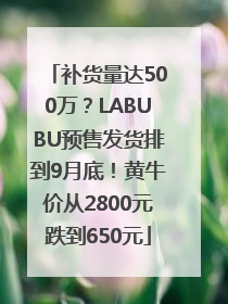 补货量达500万？LABUBU预售发货排到9月底！黄牛价从2800元跌到650元