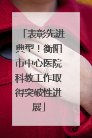 表彰先进典型！衡阳市中心医院科教工作取得突破性进展