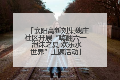 襄阳高新刘集魏庄社区开展“嗨翻六一 泡沫之夏 欢乐水世界”主题活动