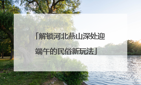 解锁河北燕山深处迎端午的民俗新玩法