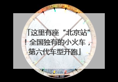 这里有座“北京站”！全国独有的小火车，第六代车型开跑