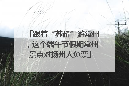 跟着“苏超”游常州，这个端午节假期常州景点对扬州人免票