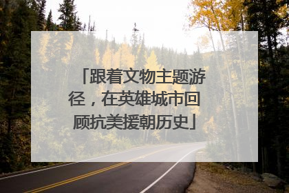 跟着文物主题游径，在英雄城市回顾抗美援朝历史