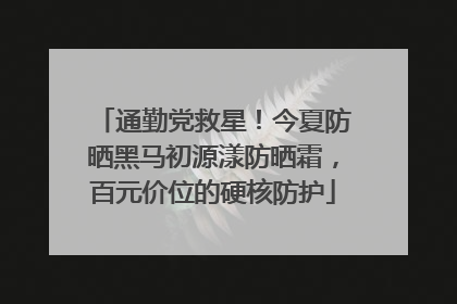 通勤党救星！今夏防晒黑马初源漾防晒霜，百元价位的硬核防护