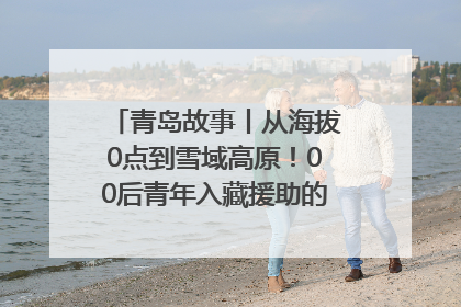 青岛故事丨从海拔0点到雪域高原！00后青年入藏援助的400多个日夜