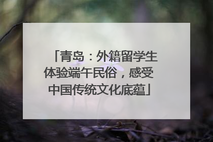 青岛：外籍留学生体验端午民俗，感受中国传统文化底蕴