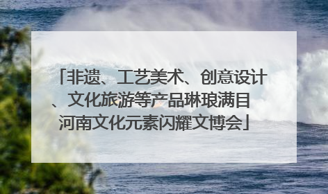 非遗、工艺美术、创意设计、文化旅游等产品琳琅满目 河南文化元素闪耀文博会