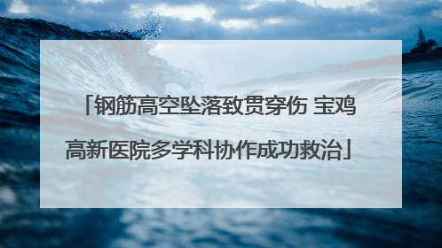 钢筋高空坠落致贯穿伤 宝鸡高新医院多学科协作成功救治