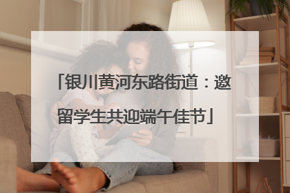 银川黄河东路街道：邀留学生共迎端午佳节