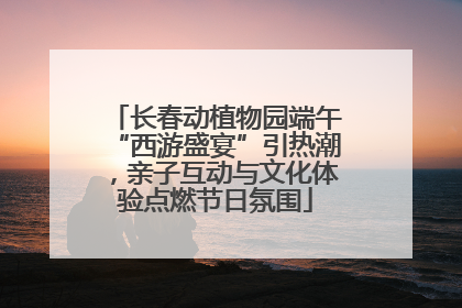 长春动植物园端午“西游盛宴”引热潮，亲子互动与文化体验点燃节日氛围