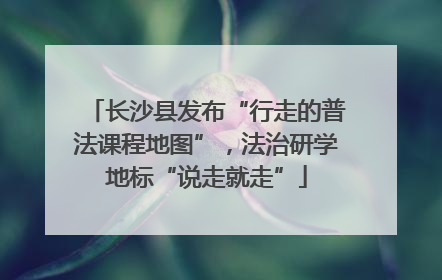 长沙县发布“行走的普法课程地图”，法治研学地标“说走就走”