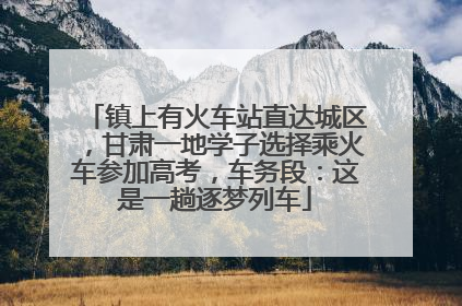 镇上有火车站直达城区，甘肃一地学子选择乘火车参加高考，车务段：这是一趟逐梦列车