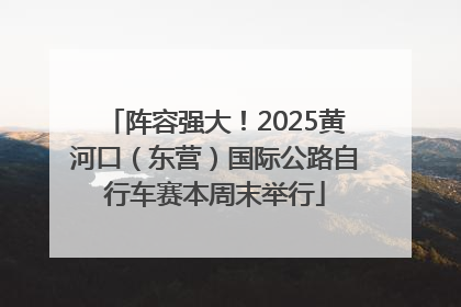 阵容强大！2025黄河口（东营）国际公路自行车赛本周末举行