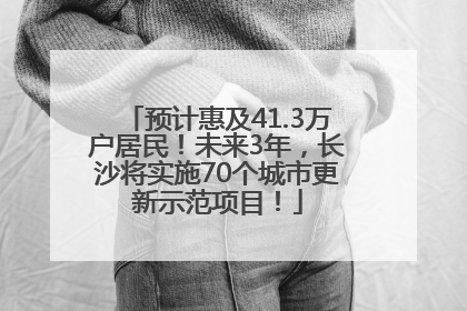 预计惠及41.3万户居民！未来3年，长沙将实施70个城市更新示范项目！