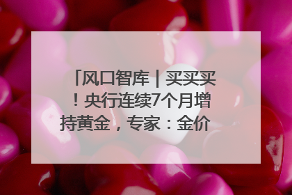 风口智库｜买买买！央行连续7个月增持黄金，专家：金价或仍易涨难跌