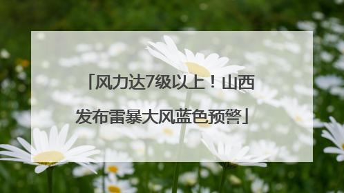 风力达7级以上！山西发布雷暴大风蓝色预警