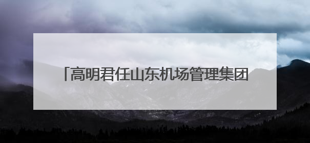 高明君任山东机场管理集团总经理，此前任副总经理
