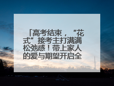 高考结束，“花式”接考主打满满松弛感！带上家人的爱与期望开启全新旅程