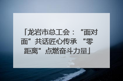 龙岩市总工会：“面对面”共话匠心传承 “零距离”点燃奋斗力量