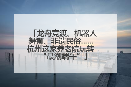 龙舟竞渡、机器人舞狮、非遗民俗……杭州这家养老院玩转“最潮端午”