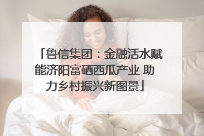 鲁信集团：金融活水赋能济阳富硒西瓜产业 助力乡村振兴新图景
